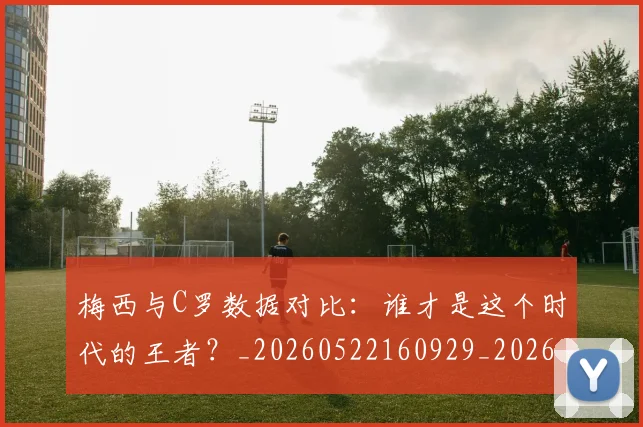 梅西与C罗数据对比:谁才是这个时代的王者?_20260522160929_20260609221159