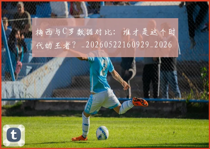 梅西与C罗数据对比：谁才是这个时代的王者？_20260522160929_20260609221159