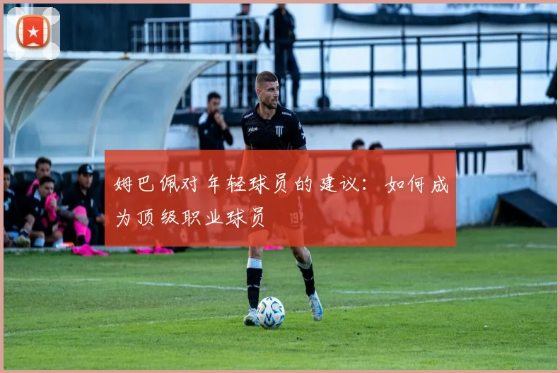 姆巴佩对年轻球员的建议:如何成为顶级职业球员