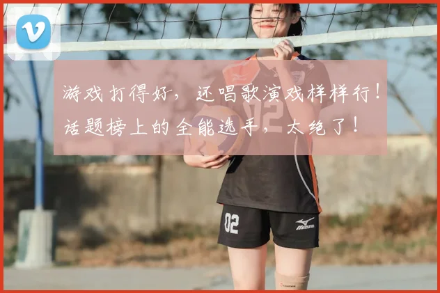 游戏打得好,还唱歌演戏样样行!话题榜上的全能选手,太绝了!