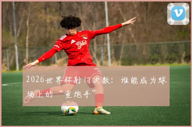 2026世界杯射门次数:谁能成为球场上的“重炮手”