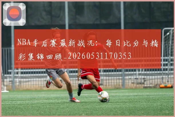 NBA季后赛最新战况：每日比分与精彩集锦回顾_20260531170353