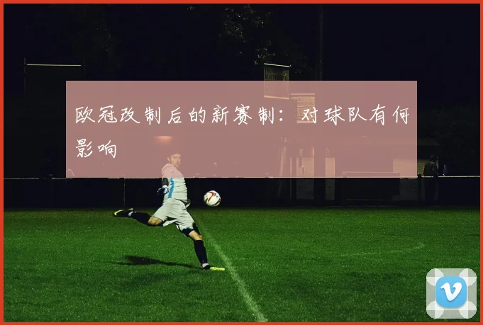 欧冠改制后的新赛制：对球队有何影响