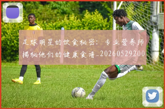 足球明星的饮食秘密：专业营养师揭秘他们的健康食谱_20260529200851_20260610170346