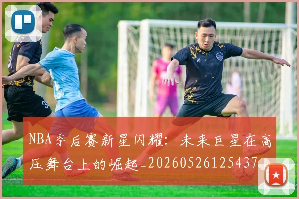 NBA季后赛新星闪耀:未来巨星在高压舞台上的崛起_20260526125437